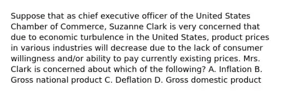 Suppose that as chief executive officer of the United States Chamber of Commerce, Suzanne Clark is very concerned that due to economic turbulence in the United States, product prices in various industries will decrease due to the lack of consumer willingness and/or ability to pay currently existing prices. Mrs. Clark is concerned about which of the following? A. Inflation B. Gross national product C. Deflation D. Gross domestic product