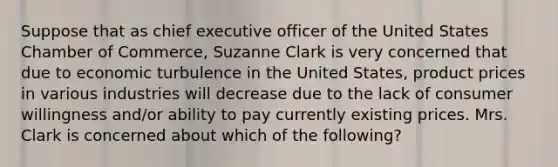 Suppose that as chief executive officer of the United States Chamber of Commerce, Suzanne Clark is very concerned that due to economic turbulence in the United States, product prices in various industries will decrease due to the lack of consumer willingness and/or ability to pay currently existing prices. Mrs. Clark is concerned about which of the following?