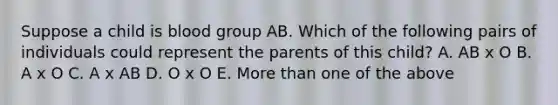 Suppose a child is blood group AB. Which of the following pairs of individuals could represent the parents of this child? A. AB x O B. A x O C. A x AB D. O x O E. More than one of the above