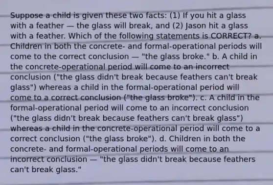 Suppose a child is given these two facts: (1) If you hit a glass with a feather — the glass will break, and (2) Jason hit a glass with a feather. Which of the following statements is CORRECT? a. Children in both the concrete- and formal-operational periods will come to the correct conclusion — "the glass broke." b. A child in the concrete-operational period will come to an incorrect conclusion ("the glass didn't break because feathers can't break glass") whereas a child in the formal-operational period will come to a correct conclusion ("the glass broke"). c. A child in the formal-operational period will come to an incorrect conclusion ("the glass didn't break because feathers can't break glass") whereas a child in the concrete-operational period will come to a correct conclusion ("the glass broke"). d. Children in both the concrete- and formal-operational periods will come to an incorrect conclusion — "the glass didn't break because feathers can't break glass."