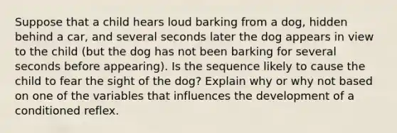 Suppose that a child hears loud barking from a dog, hidden behind a car, and several seconds later the dog appears in view to the child (but the dog has not been barking for several seconds before appearing). Is the sequence likely to cause the child to fear the sight of the dog? Explain why or why not based on one of the variables that influences the development of a conditioned reflex.