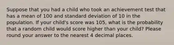 Suppose that you had a child who took an achievement test that has a mean of 100 and standard deviation of 10 in the population. If your child's score was 105, what is the probability that a random child would score higher than your child? Please round your answer to the nearest 4 decimal places.