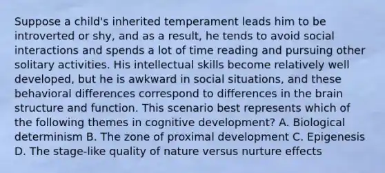 Suppose a child's inherited temperament leads him to be introverted or shy, and as a result, he tends to avoid social interactions and spends a lot of time reading and pursuing other solitary activities. His intellectual skills become relatively well developed, but he is awkward in social situations, and these behavioral differences correspond to differences in the brain structure and function. This scenario best represents which of the following themes in cognitive development? A. Biological determinism B. The zone of proximal development C. Epigenesis D. The stage-like quality of nature versus nurture effects