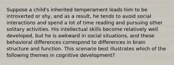 Suppose a child's inherited temperament leads him to be introverted or shy, and as a result, he tends to avoid social interactions and spend a lot of time reading and pursuing other solitary activities. His intellectual skills become relatively well developed, but he is awkward in social situations, and these behavioral differences correspond to differences in brain structure and function. This scenario best illustrates which of the following themes in cognitive development?