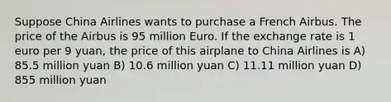 Suppose China Airlines wants to purchase a French Airbus. The price of the Airbus is 95 million Euro. If the exchange rate is 1 euro per 9 yuan, the price of this airplane to China Airlines is A) 85.5 million yuan B) 10.6 million yuan C) 11.11 million yuan D) 855 million yuan