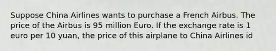 Suppose China Airlines wants to purchase a French Airbus. The price of the Airbus is 95 million Euro. If the exchange rate is 1 euro per 10 yuan, the price of this airplane to China Airlines id