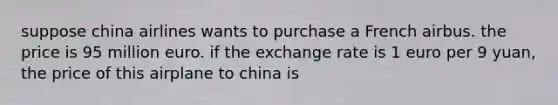 suppose china airlines wants to purchase a French airbus. the price is 95 million euro. if the exchange rate is 1 euro per 9 yuan, the price of this airplane to china is