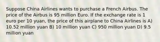 Suppose China Airlines wants to purchase a French Airbus. The price of the Airbus is 95 million Euro. If the exchange rate is 1 euro per 10 yuan, the price of this airplane to China Airlines is A) 10.52 million yuan B) 10 million yuan C) 950 million yuan D) 9.5 million yuan