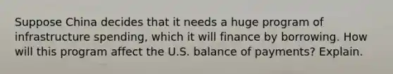 Suppose China decides that it needs a huge program of infrastructure spending, which it will finance by borrowing. How will this program affect the U.S. balance of payments? Explain.