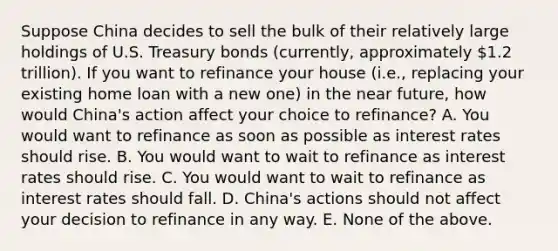 Suppose China decides to sell the bulk of their relatively large holdings of U.S. Treasury bonds (currently, approximately 1.2 trillion). If you want to refinance your house (i.e., replacing your existing home loan with a new one) in the near future, how would China's action affect your choice to refinance? A. You would want to refinance as soon as possible as interest rates should rise. B. You would want to wait to refinance as interest rates should rise. C. You would want to wait to refinance as interest rates should fall. D. China's actions should not affect your decision to refinance in any way. E. None of the above.