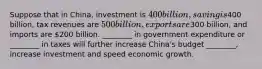 Suppose that in China, investment is 400 billion, saving is400 billion, tax revenues are 500 billion, exports are300 billion, and imports are 200 billion. ________ in government expenditure or ________ in taxes will further increase China's budget ________, increase investment and speed economic growth.