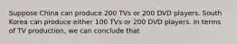 Suppose China can produce 200 TVs or 200 DVD players. South Korea can produce either 100 TVs or 200 DVD players. In terms of TV production, we can conclude that