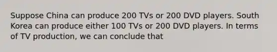 Suppose China can produce 200 TVs or 200 DVD players. South Korea can produce either 100 TVs or 200 DVD players. In terms of TV production, we can conclude that