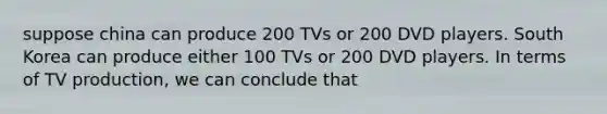 suppose china can produce 200 TVs or 200 DVD players. South Korea can produce either 100 TVs or 200 DVD players. In terms of TV production, we can conclude that