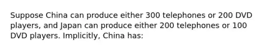 Suppose China can produce either 300 telephones or 200 DVD players, and Japan can produce either 200 telephones or 100 DVD players. Implicitly, China has: