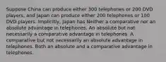 Suppose China can produce either 300 telephones or 200 DVD players, and Japan can produce either 200 telephones or 100 DVD players. Implicitly, Japan has Neither a comparative nor an absolute advantage in telephones. An absolute but not necessarily a comparative advantage in telephones. A comparative but not necessarily an absolute advantage in telephones. Both an absolute and a comparative advantage in telephones.