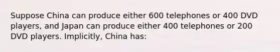 Suppose China can produce either 600 telephones or 400 DVD players, and Japan can produce either 400 telephones or 200 DVD players. Implicitly, China has: