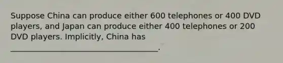 Suppose China can produce either 600 telephones or 400 DVD players, and Japan can produce either 400 telephones or 200 DVD players. Implicitly, China has _____________________________________.