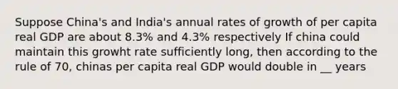 Suppose China's and India's annual rates of growth of per capita real GDP are about 8.3% and 4.3% respectively If china could maintain this growht rate sufficiently long, then according to the rule of 70, chinas per capita real GDP would double in __ years