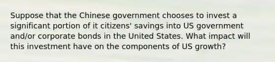 Suppose that the Chinese government chooses to invest a significant portion of it citizens' savings into US government and/or corporate bonds in the United States. What impact will this investment have on the components of US growth?