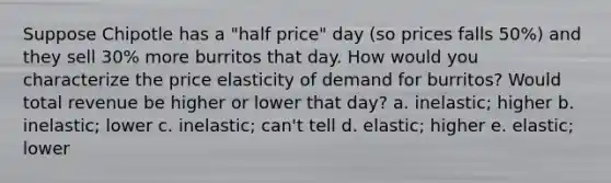 Suppose Chipotle has a "half price" day (so prices falls 50%) and they sell 30% more burritos that day. How would you characterize the price elasticity of demand for burritos? Would total revenue be higher or lower that day? a. inelastic; higher b. inelastic; lower c. inelastic; can't tell d. elastic; higher e. elastic; lower