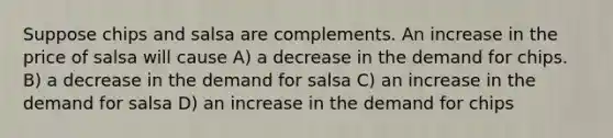 Suppose chips and salsa are complements. An increase in the price of salsa will cause A) a decrease in the demand for chips. B) a decrease in the demand for salsa C) an increase in the demand for salsa D) an increase in the demand for chips