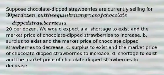 Suppose chocolate-dipped strawberries are currently selling for 30 per dozen, but the equilibrium price of chocolate-dipped strawberries is20 per dozen. We would expect a a. shortage to exist and the market price of chocolate-dipped strawberries to increase. b. surplus to exist and the market price of chocolate-dipped strawberries to decrease. c. surplus to exist and the market price of chocolate-dipped strawberries to increase. d. shortage to exist and the market price of chocolate-dipped strawberries to decrease.