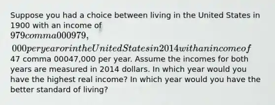 Suppose you had a choice between living in the United States in 1900 with an income of ​979 comma 000979,000 per year or in the United States in 2014 with an income of ​47 comma 00047,000 per year. Assume the incomes for both years are measured in 2014 dollars. In which year would you have the highest real​ income? In which year would you have the better standard of​ living?