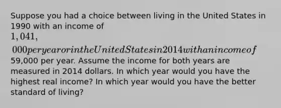 Suppose you had a choice between living in the United States in 1990 with an income of 1,041,000 per year or in the United States in 2014 with an income of59,000 per year. Assume the income for both years are measured in 2014 dollars. In which year would you have the highest real income? In which year would you have the better standard of living?