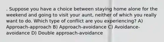 . Suppose you have a choice between staying home alone for the weekend and going to visit your aunt, neither of which you really want to do. Which type of conflict are you experiencing? A) Approach-approach B) Approach-avoidance C) Avoidance-avoidance D) Double approach-avoidance