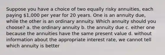 Suppose you have a choice of two equally risky annuities, each paying 1,000 per year for 20 years. One is an annuity due, while the other is an ordinary annuity. Which annuity should you choose? a. the ordinary annuity b. the annuity due c. either one because the annuities have the same present value d. without information about the appropriate interest rate, we cannot tell which annuity is better