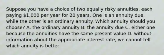 Suppose you have a choice of two equally risky annuities, each paying 1,000 per year for 20 years. One is an annuity due, while the other is an ordinary annuity. Which annuity should you choose? A. the ordinary annuity B. the annuity due C. either one because the annuities have the same present value D. without information about the appropriate interest rate, we cannot tell which annuity is better