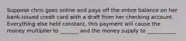 Suppose chris goes online and pays off the entire balance on her bank-issued credit card with a draft from her checking account. Everything else held constant, this payment will cause the money multiplier to _______ and the money supply to ___________