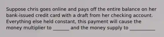 Suppose chris goes online and pays off the entire balance on her bank-issued credit card with a draft from her checking account. Everything else held constant, this payment will cause the money multiplier to _______ and the money supply to ___________