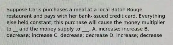 Suppose Chris purchases a meal at a local Baton Rouge restaurant and pays with her bank-issued credit card. Everything else held constant, this purchase will cause the money multiplier to __ and the money supply to ___. A. increase; increase B. decrease; increase C. decrease; decrease D. increase; decrease