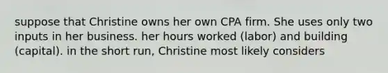 suppose that Christine owns her own CPA firm. She uses only two inputs in her business. her hours worked (labor) and building (capital). in the short run, Christine most likely considers