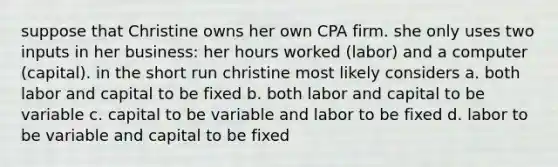 suppose that Christine owns her own CPA firm. she only uses two inputs in her business: her hours worked (labor) and a computer (capital). in the short run christine most likely considers a. both labor and capital to be fixed b. both labor and capital to be variable c. capital to be variable and labor to be fixed d. labor to be variable and capital to be fixed