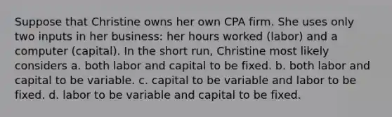 Suppose that Christine owns her own CPA firm. She uses only two inputs in her business: her hours worked (labor) and a computer (capital). In the short run, Christine most likely considers a. both labor and capital to be fixed. b. both labor and capital to be variable. c. capital to be variable and labor to be fixed. d. labor to be variable and capital to be fixed.