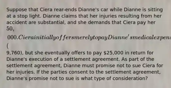 Suppose that Ciera rear-ends Dianne's car while Dianne is sitting at a stop light. Dianne claims that her injuries resulting from her accident are substantial, and she demands that Ciera pay her 50,000. Ciera initially offers merely to pay Dianne's medical expenses (9,760), but she eventually offers to pay 25,000 in return for Dianne's execution of a settlement agreement. As part of the settlement agreement, Dianne must promise not to sue Ciera for her injuries. If the parties consent to the settlement agreement, Dianne's promise not to sue is what type of consideration?