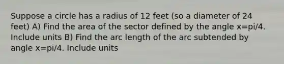 Suppose a circle has a radius of 12 feet (so a diameter of 24 feet) A) Find the area of the sector defined by the angle x=pi/4. Include units B) Find the arc length of the arc subtended by angle x=pi/4. Include units