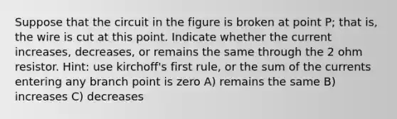 Suppose that the circuit in the figure is broken at point P; that is, the wire is cut at this point. Indicate whether the current increases, decreases, or remains the same through the 2 ohm resistor. Hint: use kirchoff's first rule, or the sum of the currents entering any branch point is zero A) remains the same B) increases C) decreases