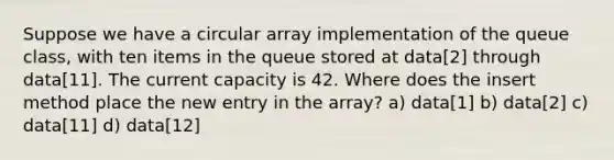 Suppose we have a circular array implementation of the queue class, with ten items in the queue stored at data[2] through data[11]. The current capacity is 42. Where does the insert method place the new entry in the array? a) data[1] b) data[2] c) data[11] d) data[12]