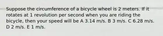 Suppose the circumference of a bicycle wheel is 2 meters. If it rotates at 1 revolution per second when you are riding the bicycle, then your speed will be A 3.14 m/s. B 3 m/s. C 6.28 m/s. D 2 m/s. E 1 m/s.