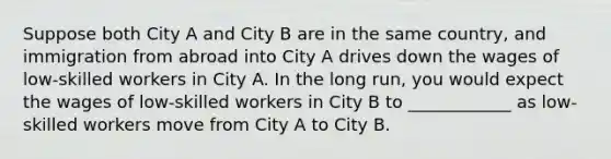 Suppose both City A and City B are in the same country, and immigration from abroad into City A drives down the wages of low-skilled workers in City A. In the long run, you would expect the wages of low-skilled workers in City B to ____________ as low-skilled workers move from City A to City B.