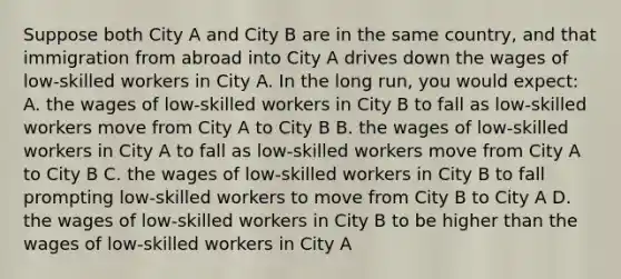 Suppose both City A and City B are in the same country, and that immigration from abroad into City A drives down the wages of low-skilled workers in City A. In the long run, you would expect: A. the wages of low-skilled workers in City B to fall as low-skilled workers move from City A to City B B. the wages of low-skilled workers in City A to fall as low-skilled workers move from City A to City B C. the wages of low-skilled workers in City B to fall prompting low-skilled workers to move from City B to City A D. the wages of low-skilled workers in City B to be higher than the wages of low-skilled workers in City A