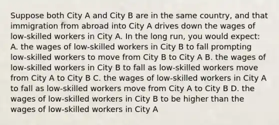 Suppose both City A and City B are in the same country, and that immigration from abroad into City A drives down the wages of low-skilled workers in City A. In the long run, you would expect: A. the wages of low-skilled workers in City B to fall prompting low-skilled workers to move from City B to City A B. the wages of low-skilled workers in City B to fall as low-skilled workers move from City A to City B C. the wages of low-skilled workers in City A to fall as low-skilled workers move from City A to City B D. the wages of low-skilled workers in City B to be higher than the wages of low-skilled workers in City A