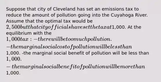 Suppose that city of Cleveland has set an emissions tax to reduce the amount of pollution going into the Cuyahoga River. Assume that the optimal tax would be 2,500 but that city officials have set the tax at1,000. At the equilibrium with the 1,000 tax: -there will be too much pollution. -the marginal social cost of pollution will be <a href='https://www.questionai.com/knowledge/k7BtlYpAMX-less-than' class='anchor-knowledge'>less than</a>1,000. -the marginal social benefit of pollution will be less than 1,000. -the marginal social benefit of pollution will be <a href='https://www.questionai.com/knowledge/keWHlEPx42-more-than' class='anchor-knowledge'>more than</a>1,000.