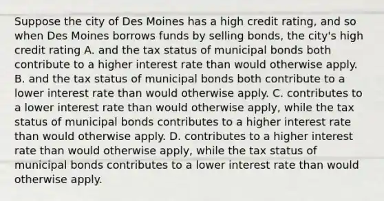 Suppose the city of Des Moines has a high credit rating, and so when Des Moines borrows funds by selling bonds, the city's high credit rating A. and the tax status of municipal bonds both contribute to a higher interest rate than would otherwise apply. B. and the tax status of municipal bonds both contribute to a lower interest rate than would otherwise apply. C. contributes to a lower interest rate than would otherwise apply, while the tax status of municipal bonds contributes to a higher interest rate than would otherwise apply. D. contributes to a higher interest rate than would otherwise apply, while the tax status of municipal bonds contributes to a lower interest rate than would otherwise apply.