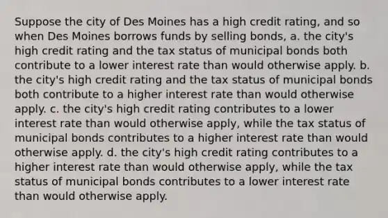 Suppose the city of Des Moines has a high credit rating, and so when Des Moines borrows funds by selling bonds, a. the city's high credit rating and the tax status of municipal bonds both contribute to a lower interest rate than would otherwise apply. b. the city's high credit rating and the tax status of municipal bonds both contribute to a higher interest rate than would otherwise apply. c. the city's high credit rating contributes to a lower interest rate than would otherwise apply, while the tax status of municipal bonds contributes to a higher interest rate than would otherwise apply. d. the city's high credit rating contributes to a higher interest rate than would otherwise apply, while the tax status of municipal bonds contributes to a lower interest rate than would otherwise apply.