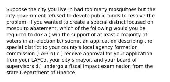 Suppose the city you live in had too many mosquitoes but the city government refused to devote public funds to resolve the problem. If you wanted to create a special district focused on mosquito abatement, which of the following would you be required to do? a.) win the support of at least a majority of voters in an election b.) submit an application describing the special district to your county's local agency formation commission (LAFCo) c.) receive approval for your application from your LAFCo, your city's mayor, and your board of supervisors d.) undergo a fiscal impact examination from the state Department of Finance